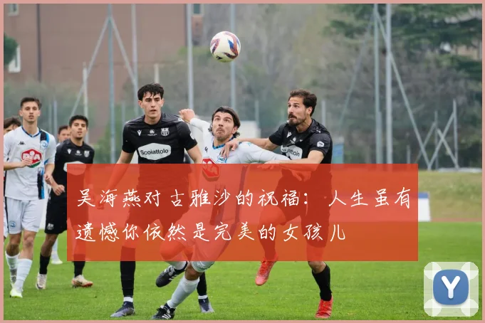 吴海燕对古雅沙的祝福：人生虽有遗憾你依然是完美的女孩儿