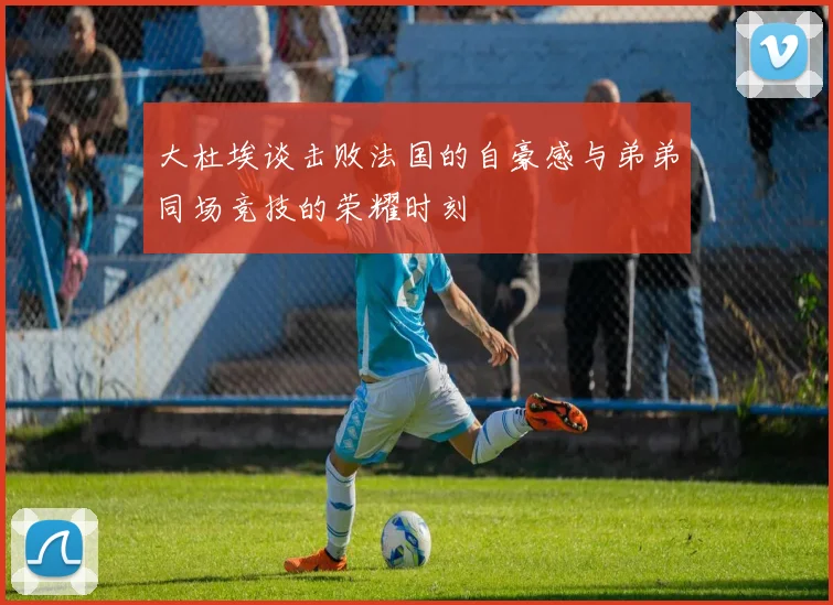 大杜埃谈击败法国的自豪感与弟弟同场竞技的荣耀时刻