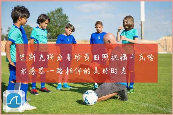 巴斯克斯分享珍贵旧照祝福卡瓦哈尔感恩一路相伴的美好时光