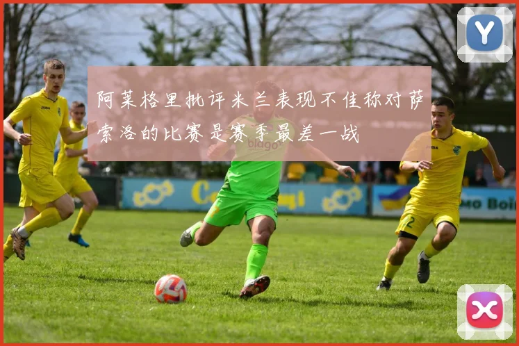 阿莱格里批评米兰表现不佳称对萨索洛的比赛是赛季最差一战