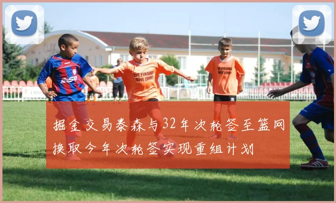 掘金交易泰森与32年次轮签至篮网换取今年次轮签实现重组计划
