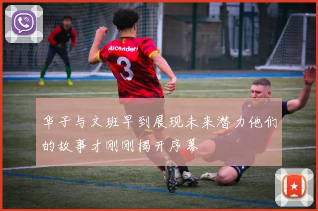 华子与文班早到展现未来潜力他们的故事才刚刚揭开序幕