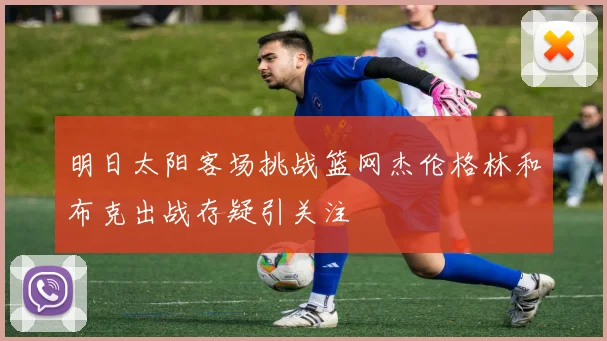 明日太阳客场挑战篮网杰伦格林和布克出战存疑引关注