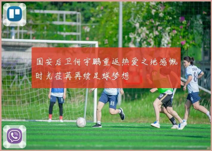 国安后卫何宇鹏重返热爱之地感慨时光荏苒再续足球梦想