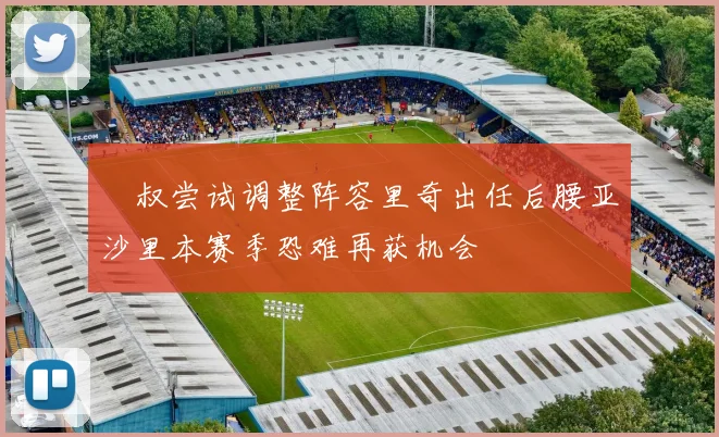 囧叔尝试调整阵容里奇出任后腰亚沙里本赛季恐难再获机会