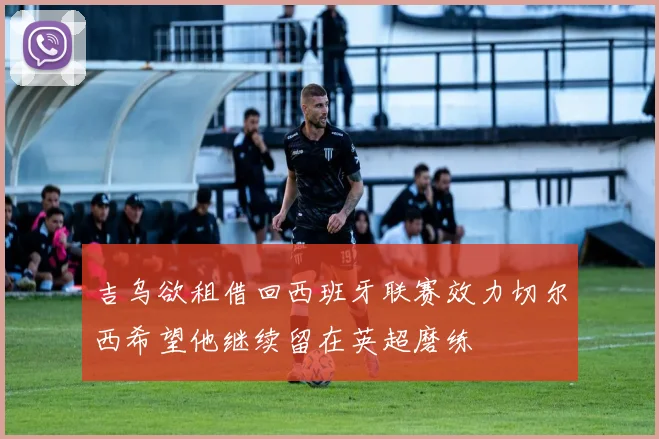 吉乌欲租借回西班牙联赛效力切尔西希望他继续留在英超磨练