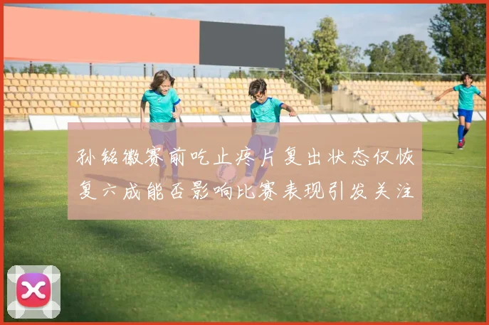 孙铭徽赛前吃止疼片复出状态仅恢复六成能否影响比赛表现引发关注
