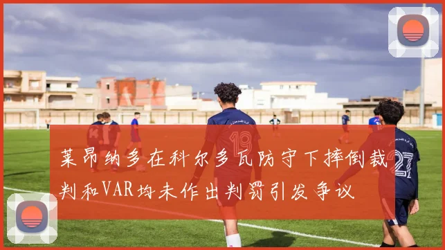 莱昂纳多在科尔多瓦防守下摔倒裁判和VAR均未作出判罚引发争议