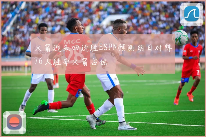 火箭迎来四连胜ESPN预测明日对阵76人胜率火箭占优