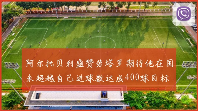阿尔托贝利盛赞劳塔罗期待他在国米超越自己进球数达成400球目标