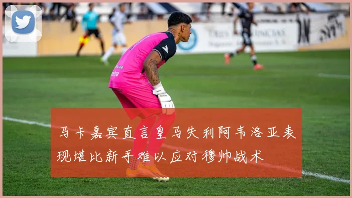 马卡嘉宾直言皇马失利阿韦洛亚表现堪比新手难以应对穆帅战术