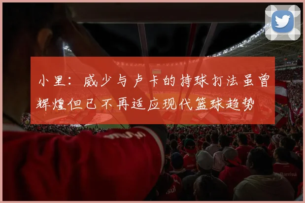 小里：威少与卢卡的持球打法虽曾辉煌但已不再适应现代篮球趋势