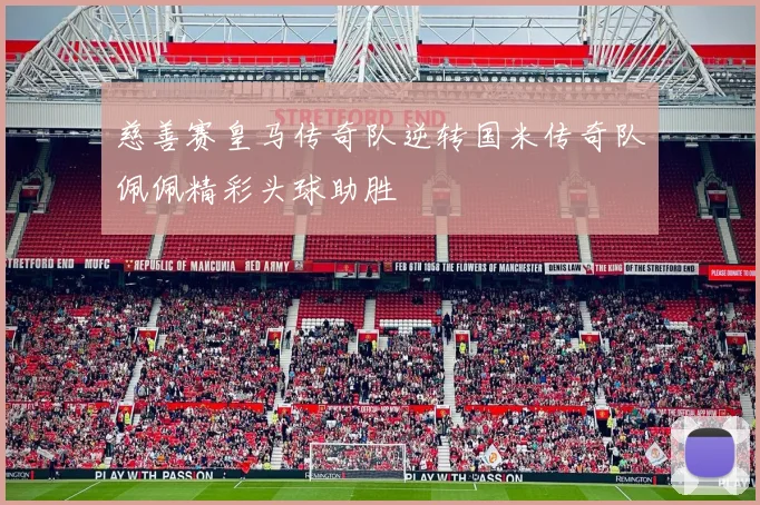 慈善赛皇马传奇队逆转国米传奇队佩佩精彩头球助胜