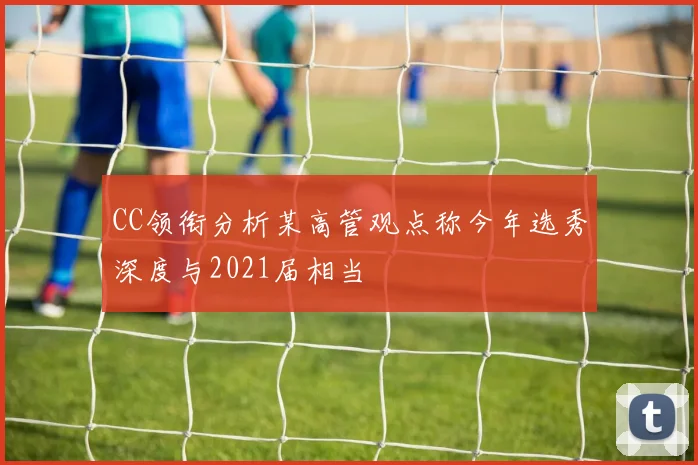 CC领衔分析某高管观点称今年选秀深度与2021届相当