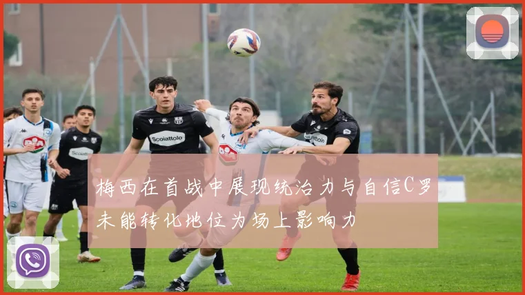 梅西在首战中展现统治力与自信C罗未能转化地位为场上影响力