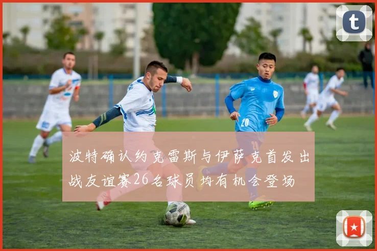 波特确认约克雷斯与伊萨克首发出战友谊赛26名球员均有机会登场