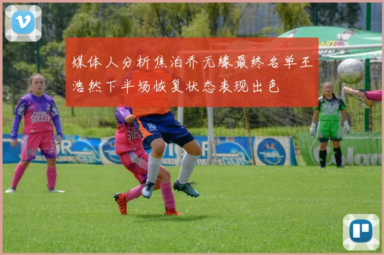 媒体人分析焦泊乔无缘最终名单王浩然下半场恢复状态表现出色