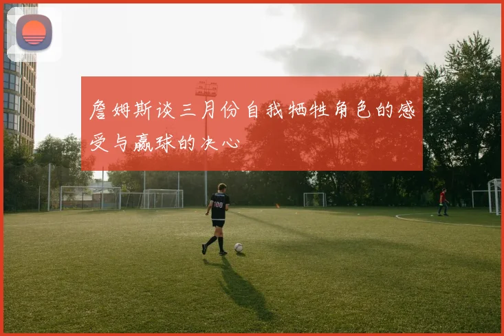 詹姆斯谈三月份自我牺牲角色的感受与赢球的决心