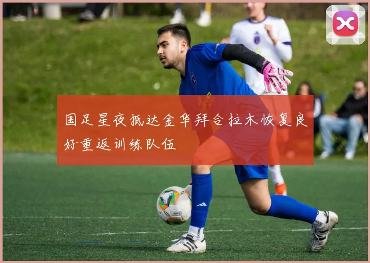 国足星夜抵达金华拜合拉木恢复良好重返训练队伍