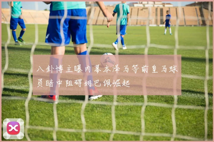 八卦博主曝内幕本泽马等前皇马球员暗中阻碍姆巴佩崛起